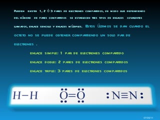 Pueden  existir  1, 2 ó 3 pares de electrones compartidos, de modo que dependiendo del número  de pares compartidos  se establecen tres tipos de enlaces  covalentes llamados, enlace sencillo y enlaces múltiples.  Estos últimos se dan  c uando el octeto no se puede obtener compartiendo un solo par de electrones . enlace simple: 1 par de electrones compartido   enlace doble: 2 pares de electrones compartidos   enlace triple: 3 pares de electrones compartidos 07/05/11 