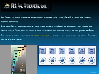 07/05/11 Los átomos se unen porque, al estar unidos, adquieren una  situación más estable que cuando estaban separados. Esta situación de mayor estabilidad suele darse cuando el número de electrones que poseen los átomos en su último nivel es igual a ocho, estructura que coincide con la de los  gases nobles . Este principio recibe el nombre de  regla del octeto  y aunque no es general para todos los átomos, es útil en muchos casos. 