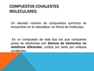 COMPUESTOS COVALENTES
MOLECULARES
Un elevado número de compuestos químicos se
encuentran en la naturaleza en forma de moléculas.

En un compuesto de este tipo los que comparten
pares de electrones son átomos de elementos no
metálicos diferentes, unidos por tanto por enlaces
covalentes.

 