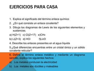 EJERCICIOS PARA CASA
1. Explica el significado del término enlace químico
2. ¿En qué consiste un enlace covalente?

3. Dibuja los diagramas de Lewis de los siguientes elementos y
sustancias.
a) H(Z=1) c) Cl(Z=17) e)CH4
b) Li(Z=3) d) HCl

f)Li2O

4. Describe los enlaces presentes en el agua líquida
5.¿Qué diferencias encuentras entre un cristal iónico y un sólido
covalente reticular?
6. Define el término enlace metálico y mediante un diagrama
sencillo, explica los siguientes hechos:
a) Los metales conducen la electricidad
b) Los metales son dúctiles y maleables

 