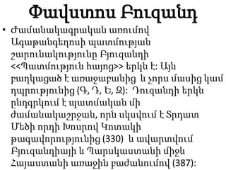 Փավստոս Բուզանդ
• Ժամանակագրական առումով
Ագաթանգեղոսի պատմության
շարունակությունը Բյուզանդի
<<Պատմություն հայոց>> երկն է: Այն
բաղկացած է առաջաբանից և չորս մասից կամ
դպրությունից (Գ, Դ, Ե, Զ): Դուզանդի երկն
ընդգրկում է պատմական մի
ժամանակաշրջան, որն սկսվում է Տրդատ
Մեծի որդի Խոսրով Կոտակի
թագավորությունից (330) և ավարտվում
Բյուզանդիայի և Պարսկաստանի միջև
Հայաստանի առաջին բաժանումով (387):
 