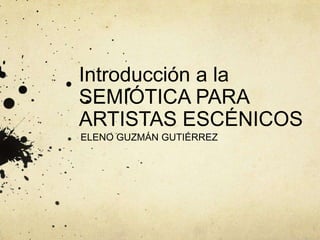 Introducción a la
SEMIÓTICA PARA
ARTISTAS ESCÉNICOS
ELENO GUZMÁN GUTIÉRREZ
 