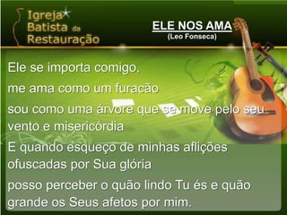 ELE NOS AMA(Leo Fonseca)Ele se importa comigo,me ama como um furacãosou como uma árvore que se move pelo seu vento e misericórdiaE quando esqueço de minhas aflições ofuscadas por Sua glóriaposso perceber o quão lindo Tu és e quão grande os Seus afetos por mim.