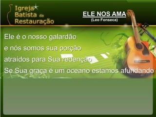 ELE NOS AMA(Leo Fonseca)Ele é o nosso galardãoe nós somos sua porçãoatraídos para Sua redençãoSe Sua graça é um oceano estamos afundando