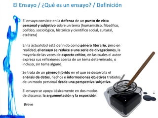 El Ensayo / ¿Qué es un ensayo? / Definición El ensayo consiste en la  defensa  de un  punto de vista personal y subjetivo  sobre un tema (humanístico, filosófico, político, sociológico, histórico y científico social, cultural, etcétera)  En la actualidad está definido como  género literario , pero en realidad,  el ensayo se reduce a una serie de divagaciones , la mayoría de las veces de  aspecto crítico , en las cuales el autor expresa sus reflexiones acerca de un tema determinado, o incluso, sin tema alguno. Breve Se trata de un  género híbrido  en el que se desarrolla el  análisis de datos , hechos e  informaciones objetivas  tratados de un modo personal  desde una perspectiva subjetiva . El ensayo se apoya básicamente en dos modos de discurso:  la argumentación y la exposición . 