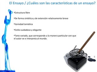 El Ensayo / ¿Cuáles son las características de un ensayo? Estructura libre  De forma sintética y de extensión relativamente breve  Variedad temática  Estilo cuidadoso y elegante  Tono variado, que corresponde a la manera particular con que el autor ve e interpreta al mundo. 