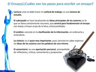 El Ensayo/¿Cuáles son los pasos para escribir un ensayo? Lectura:  esta se debe hacer en  actitud de trabajo ; es una  lectura de estudio. El subrayado  se hace localizando las  ideas principales de los autores;  es lo que se llama comúnmente resumen, que  servirá para fundamentar el ensayo  con textos o frases al pie de la letra, entrecomillados. El análisis:  consiste en la  clasificación de la información , en ordenarla y entenderla. La síntesis:  es el  paso mas importante , pues consiste en saber expresar  las  ideas de los autores con las palabras de uno mismo .  El comentario:  es una  aportación personal , acompañado  de reflexiones, criticas, comentarios y propuestas. 