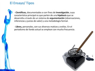 -  Científicos,  documentados o con fines de  investigación , cuya característica principal es que parten de una  hipótesis  que se desarrolla a través de un sistema de  argumentación  (observaciones, inferencias y juicios de valor) y una metodología formal. -  Libres,  personales, con sus diversos matices y estilos. En el periodismo de fondo actual se emplean con mucha frecuencia. El Ensayo/ Tipos  