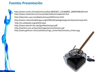 http://docentes.uacj.mx/objetos/ensayo/Definicion.html http://es.wikipedia.org/wiki/Ensayo http://www.materialesdelengua.org/LENGUA/tipologia/argumentacion/ensayo.htm http://www.spanish.fau.edu/gamboa/ensayo.pdf http://www.mailxmail.com/curso/vida/redactar/capitulo5.htm http://www.icarito.cl/medio/articulo/0,0,38035857_152308905_189945480,00.html Fuentes Presentación http://wilches.com.ar/joomla/images/stories/tintero1.gif http://www.galitoon.com/castellano/imgs_contenido/contacto_tintero.jpg 
