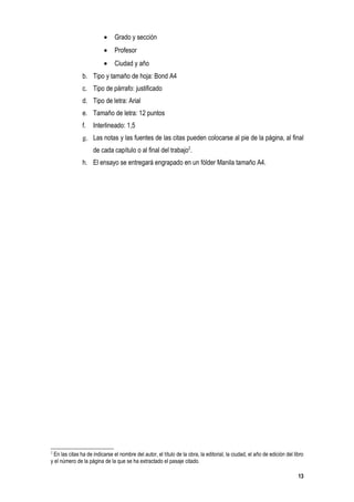 •    Grado y sección
                          •    Profesor
                          •    Ciudad y año
               b. Tipo y tamaño de hoja: Bond A4
               c. Tipo de párrafo: justificado
               d. Tipo de letra: Arial
               e. Tamaño de letra: 12 puntos
               f.    Interlineado: 1,5
               g. Las notas y las fuentes de las citas pueden colocarse al pie de la página, al final
                     de cada capítulo o al final del trabajo2.
               h. El ensayo se entregará engrapado en un fólder Manila tamaño A4.




2
 En las citas ha de indicarse el nombre del autor, el título de la obra, la editorial, la ciudad, el año de edición del libro
y el número de la página de la que se ha extractado el pasaje citado.

                                                                                                                          13
 