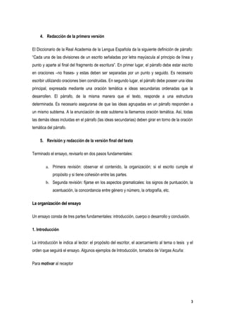 4. Redacción de la primera versión

El Diccionario de la Real Academia de la Lengua Española da la siguiente definición de párrafo:
“Cada una de las divisiones de un escrito señaladas por letra mayúscula al principio de línea y
punto y aparte al final del fragmento de escritura”. En primer lugar, el párrafo debe estar escrito
en oraciones –no frases- y estas deben ser separadas por un punto y seguido. Es necesario
escribir utilizando oraciones bien construidas. En segundo lugar, el párrafo debe poseer una idea
principal, expresada mediante una oración temática e ideas secundarias ordenadas que la
desarrollen. El párrafo, de la misma manera que el texto, responde a una estructura
determinada. Es necesario asegurarse de que las ideas agrupadas en un párrafo responden a
un mismo subtema. A la enunciación de este subtema la llamamos oración temática. Así, todas
las demás ideas incluidas en el párrafo (las ideas secundarias) deben girar en torno de la oración
temática del párrafo.

    5. Revisión y redacción de la versión final del texto

Terminado el ensayo, revisarlo en dos pasos fundamentales:

        a. Primera revisión: observar el contenido, la organización; si el escrito cumple el
            propósito y si tiene cohesión entre las partes.
        b. Segunda revisión: fijarse en los aspectos gramaticales: los signos de puntuación, la
            acentuación, la concordancia entre género y número, la ortografía, etc.

La organización del ensayo

Un ensayo consta de tres partes fundamentales: introducción, cuerpo o desarrollo y conclusión.

1. Introducción

La introducción le indica al lector: el propósito del escritor, el acercamiento al tema o tesis y el
orden que seguirá el ensayo. Algunos ejemplos de Introducción, tomados de Vargas Acuña:

Para motivar al receptor




                                                                                                  3
 