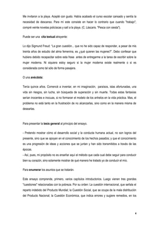 Me invitaron a la playa. Acepté con gusto. Había acabado el curso escolar cansado y sentía la
necesidad de descanso. Para mí este consiste en hacer lo contrario que cuando "trabajo";
compré veinte novelas policíacas y salí a la playa. (C. Láscaris. "Pesca con siesta").

Puede ser una cita textual atrayente:

Lo dijo Sigmund Freud: “La gran cuestión... que no he sido capaz de responder, a pesar de mis
treinta años de estudio del alma femenina, es ¿qué quieren las mujeres?”. Debo confesar que
hubiera debido recapacitar sobre esta frase antes de entregarme a la tarea de escribir sobre la
mujer moderna. Ni siquiera estoy seguro si la mujer moderna existe realmente o si es
considerada como tal sólo de forma pasajera.

O una anécdota:

Tenía quince años. Comencé a inventar, en mi imaginación, paraísos, islas afortunadas, una
vida sin riesgos, sin lucha, sin búsqueda de superación y sin muerte. Todas estas fantasías
serían inocentes e inocuas, si no formaran el modelo de los anhelos en la vida práctica. Mas, el
problema no está tanto en la frustración de no alcanzarlas, sino como en la manera misma de
desearlas.



Para presentar la tesis general al principio del ensayo.

- Pretendo mostrar cómo el desarrollo social y la conducta humana actual, no son logros del
presente, sino que se apoyan en el conocimiento de los hechos pasados; y que el conocimiento
es una progresión de ideas y acciones que se juntan y han sido transmitidos a través de las
épocas.
- Así, pues, mi propósito no es enseñar aquí el método que cada cual debe seguir para conducir
bien su corazón, sino solamente mostrar de qué manera he tratado yo de conducir el mío.

Para enumerar los asuntos que se tratarán.

Este ensayo comprende, primero, varios capítulos introductorios. Luego vienen tres grandes
"cuestiones" relacionadas con la pobreza. Por su orden: La cuestión internacional, que señala el
reparto indebido del Producto Mundial; la Cuestión Social, que se ocupa de la mala distribución
del Producto Nacional; la Cuestión Económica, que indica errores y sugiere remedios, en los




                                                                                               4
 