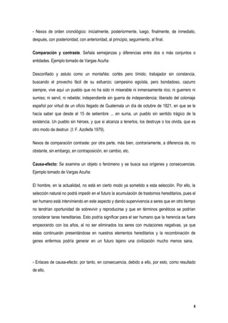 - Nexos de orden cronológico: inicialmente, posteriormente, luego, finalmente, de inmediato,
después, con posterioridad, con anterioridad, al principio, seguimiento, al final.

Comparación y contraste. Señala semejanzas y diferencias entre dos o más conjuntos o
entidades. Ejemplo tomado de Vargas Acuña:

Desconfiado y astuto como un montañés: cortés pero tímido; trabajador sin constancia,
buscando el provecho fácil de su esfuerzo; campesino egoísta, pero bondadoso, cazurro
siempre, vive aquí un pueblo que no ha sido ni miserable ni inmensamente rico; ni guerrero ni
sumiso; ni servil, ni rebelde; independiente sin guerra de independencia; liberado del coloniaje
español por virtud de un oficio llegado de Guatemala un día de octubre de 1821, en que se le
hacía saber que desde el 15 de setiembre ... en suma, un pueblo sin sentido trágico de la
existencia. Un pueblo sin héroes, y que si alcanza a tenerlos, los destruye o los olvida, que es
otro modo de destruir. (I: F. Azofeifa 1979).

Nexos de comparación contraste: por otra parte, más bien, contrariamente, a diferencia de, no
obstante, sin embargo, en contraposición, en cambio, etc.

Causa-efecto: Se examina un objeto o fenómeno y se busca sus orígenes y consecuencias.
Ejemplo tomado de Vargas Acuña:

El hombre, en la actualidad, no está en cierto modo ya sometido a esta selección. Por ello, la
selección natural no podrá impedir en el futuro la acumulación de trastornos hereditarios, pues el
ser humano está interviniendo en este aspecto y dando supervivencia a seres que en otro tiempo
no tendrían oportunidad de sobrevivir y reproducirse y que en términos genéticos se podrían
considerar taras hereditarias. Esto podría significar para el ser humano que la herencia se fuera
empeorando con los años, al no ser eliminados los seres con mutaciones negativas, ya que
estas continuarán presentándose en nuestros elementos hereditarios y la recombinación de
genes enfermos podría generar en un futuro lejano una civilización mucho menos sana.



- Enlaces de causa-efecto: por tanto, en consecuencia, debido a ello, por esto, como resultado
de ello.




                                                                                                6
 