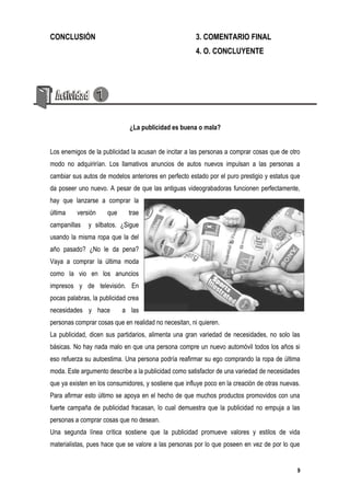CONCLUSIÓN                                             3. COMENTARIO FINAL
                                                       4. O. CONCLUYENTE




                              ¿La publicidad es buena o mala?


Los enemigos de la publicidad la acusan de incitar a las personas a comprar cosas que de otro
modo no adquirirían. Los llamativos anuncios de autos nuevos impulsan a las personas a
cambiar sus autos de modelos anteriores en perfecto estado por el puro prestigio y estatus que
da poseer uno nuevo. A pesar de que las antiguas videograbadoras funcionen perfectamente,
hay que lanzarse a comprar la
última    versión     que     trae
campanillas   y silbatos. ¿Sigue
usando la misma ropa que la del
año pasado? ¿No le da pena?
Vaya a comprar la última moda
como la vio en los anuncios
impresos y de televisión. En
pocas palabras, la publicidad crea
necesidades y hace          a las
personas comprar cosas que en realidad no necesitan, ni quieren.
La publicidad, dicen sus partidarios, alimenta una gran variedad de necesidades, no solo las
básicas. No hay nada malo en que una persona compre un nuevo automóvil todos los años si
eso refuerza su autoestima. Una persona podría reafirmar su ego comprando la ropa de última
moda. Este argumento describe a la publicidad como satisfactor de una variedad de necesidades
que ya existen en los consumidores, y sostiene que influye poco en la creación de otras nuevas.
Para afirmar esto último se apoya en el hecho de que muchos productos promovidos con una
fuerte campaña de publicidad fracasan, lo cual demuestra que la publicidad no empuja a las
personas a comprar cosas que no desean.
Una segunda línea crítica sostiene que la publicidad promueve valores y estilos de vida
materialistas, pues hace que se valore a las personas por lo que poseen en vez de por lo que


                                                                                              9
 