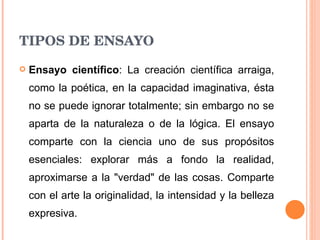 TIPOS DE ENSAYO Ensayo científico : La creación científica arraiga, como la poética, en la capacidad imaginativa, ésta no se puede ignorar totalmente; sin embargo no se aparta de la naturaleza o de la lógica. El ensayo comparte con la ciencia uno de sus propósitos esenciales: explorar más a fondo la realidad, aproximarse a la "verdad" de las cosas. Comparte con el arte la originalidad, la intensidad y la belleza expresiva. 