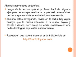 Algunas actividades pequeñas. Luego de la lectura que el profesor hará de algunos ejemplos de ensayo, realiza tu propio texto ensayístico, del tema que consideres entretenido o interesante. Cuando estés navegando, revisa en la red si hay algún ensayo que le pueda interesar a tu curso, bájalo y llévalo a clases, pero antes de leerlo, clasifícalo en una de las tipologías expuestas anteriormente. Recuerden que todo el material estará disponible en: http://6dar2.blogspot.com 