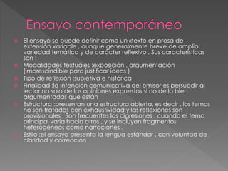  El ensayo se puede definir como un «texto en prosa de
extensión variable , aunque generalmente breve de amplia
variedad temática y de carácter reflexivo . Sus características
son :
 Modalidades textuales :exposición , argumentación
(imprescindible para justificar ideas )
 Tipo de reflexión :subjetiva e histórica
 Finalidad :la intención comunicativa del emisor es persuadir al
lector no solo de las opiniones expuestas si no de lo bien
argumentadas que están
 Estructura :presentan una estructura abierta, es decir , los temas
no son tratados con exhaustividad y las reflexiones son
provisionales . Son frecuentes las digresiones , cuando el tema
principal varia hacia otros , y se incluyen fragmentos
heterogéneos como narraciones .
 Estilo :el ensayo presenta la lengua estándar , con voluntad de
claridad y corrección
 