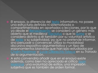  El ensayo, a diferencia del texto informativo, no posee
una estructura definida ni sistematizada o
compartimentada en apartados o lecciones, por lo que
ya desde el Renacimiento se consideró un género más
abierto que el medieval tractatus o que la suma y se
considera distinto a él también por su voluntad artística
de estilo y su subjetividad, ya que no pretende informar,
sino persuadir o convencer. Utiliza la modalidad
discursiva expositivo-argumentativa y un tipo de
«razonamientos blandos» que han sido estudiados por
Chaïm Perelman y Lucie Ollbrechts-Tyteca en su Tratado
de la argumentación.
 A esto convendría añadir que en el ensayo existe
además, como bien ha apreciado el crítico Juan
Marichal, una «voluntad de estilo», una impresión
subjetiva que es también de orden formal.
 