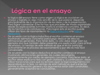  la lógica del ensayo tiene como origen La lógica es crucial en un
ensayo y lograrla es algo más sencillo de lo que parece: depende
principalmente de la organización de las ideas y de la presentación.
Para lograr convencer al lector hay que proceder de modo organizado
desde las explicaciones formales hasta la evidencia concreta, es decir,
de los hechos a las conclusiones. Para lograr esto el escritor puede
utilizar dos tipos de razonamiento: la lógica inductiva o la lógica
deductiva.
 De acuerdo con la lógica inductiva el escritor comienza el ensayo
mostrando ejemplos concretos para luego deducir de ellos las
afirmaciones generales. Para tener éxito, no sólo debe elegir bien sus
ejemplos sino que también debe presentar una explicación clara al final
del ensayo. La ventaja de este método es que el lector participa
activamente en el proceso de razonamiento y por ello es más fácil
convencerle.
 De acuerdo con la lógica deductiva el escritor comienza el ensayo
mostrando afirmaciones generales, las cuales documenta
progresivamente por medio de ejemplos concretos. Para tener éxito, el
escritor debe explicar la tesis con gran claridad y, a continuación, debe
utilizar transiciones para que los lectores sigan la lógica/argumentación
desarrollada en la tesis. La ventaja de este método es que si el lector
admite la afirmación general y los argumentos están bien construidos
generalmente aceptará las conclusiones.
 