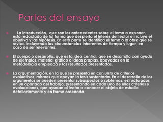  La introducción, que son los antecedentes sobre el tema a exponer,
está redactado de tal forma que despierta el interés del lector e incluye el
objetivo y las hipótesis. En esta parte se identifica el tema o la obra que se
revisa, incluyendo las circunstancias inherentes de tiempo y lugar, en
caso de ser relevantes.
 El cuerpo o desarrollo, que es la idea central, que se desarrolla con ayuda
de ejemplos, material gráfico o ideas propias, apoyadas en la
metodología empleada y los resultados presentados.
 La argumentación, en la que se presenta un conjunto de criterios
evaluativos, mismos que apoyan la tesis sustentada. En el desarrollo de los
argumentos se pueden presentar subaspectos o subtemas, estructurados
en un apartado del trabajo, presentando en cada uno de ellos criterios y
evaluaciones, que ayudan al lector a conocer el objeto de estudio
detalladamente y en forma ordenada.
 