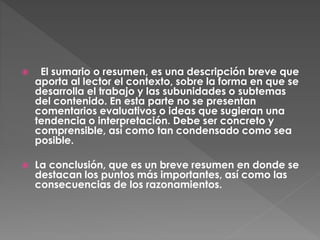  El sumario o resumen, es una descripción breve que
aporta al lector el contexto, sobre la forma en que se
desarrolla el trabajo y las subunidades o subtemas
del contenido. En esta parte no se presentan
comentarios evaluativos o ideas que sugieran una
tendencia o interpretación. Debe ser concreto y
comprensible, así como tan condensado como sea
posible.
 La conclusión, que es un breve resumen en donde se
destacan los puntos más importantes, así como las
consecuencias de los razonamientos.
 