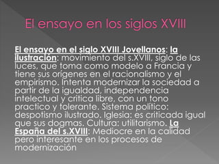 El ensayo en el siglo XVIII Jovellanos: la
ilustración: movimiento del s.XVIII, siglo de las
luces, que toma como modelo a Francia y
tiene sus orígenes en el racionalismo y el
empirismo. Intenta modernizar la sociedad a
partir de la igualdad, independencia
intelectual y critica libre, con un tono
practico y tolerante. Sistema político:
despotismo ilustrado. Iglesia: es criticada igual
que sus dogmas. Cultura: utilitarismo. La
España del s.XVIII: Mediocre en la calidad
pero interesante en los procesos de
modernización
 