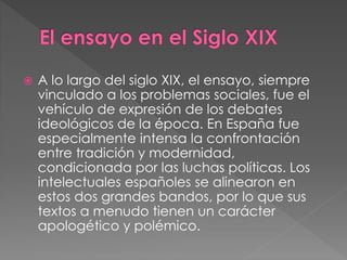  A lo largo del siglo XIX, el ensayo, siempre
vinculado a los problemas sociales, fue el
vehículo de expresión de los debates
ideológicos de la época. En España fue
especialmente intensa la confrontación
entre tradición y modernidad,
condicionada por las luchas políticas. Los
intelectuales españoles se alinearon en
estos dos grandes bandos, por lo que sus
textos a menudo tienen un carácter
apologético y polémico.
 