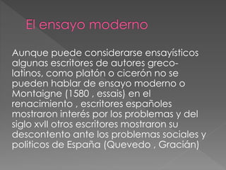 Aunque puede considerarse ensayísticos
algunas escritores de autores greco-
latinos, como platón o cicerón no se
pueden hablar de ensayo moderno o
Montaigne (1580 , essais) en el
renacimiento , escritores españoles
mostraron interés por los problemas y del
siglo xvII otros escritores mostraron su
descontento ante los problemas sociales y
politicos de España (Quevedo , Gracián)
 