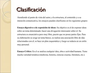 ClasificaciónClasificación
Atendiendo al punto de vista del autor, a la estructura, al contenido y a su
intención comunicativa, los ensayos pueden clasificarse en los siguientes grupos:
Ensayo digresivo o de exposición de ideas: Su objetivo es el de exponer ideas
sobre un tema determinado; hacer una divagación interesante sobre el. Su
estructura es enunciativa pero muy libre, puesto que no posee partes fijas. Para
su elaboración se exige un tema básico, se realiza una asociación libre de idas
relacionadas con el; se hace un plan esquemático y luego se redacta en un estilo
muy personal.
Ensayo Crítico: En el se analiza cualquier idea, obra o actividad humana. Tiene
mucha variedad temática (medicina, historia, ciencias exactas, literatura, etc.).
 