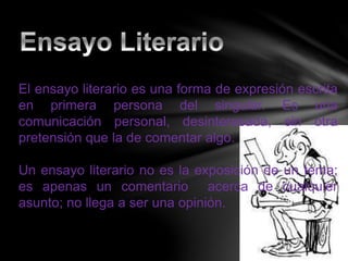 El ensayo literario es una forma de expresión escrita
en primera persona del singular. Es una
comunicación personal, desinteresada, sin otra
pretensión que la de comentar algo.
Un ensayo literario no es la exposición de un tema;
es apenas un comentario acerca de cualquier
asunto; no llega a ser una opinión.
 