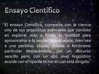 El ensayo Científico, comparte con la ciencia
uno de sus propósitos esenciales que consiste
en explorar más a fondo la realidad para
aproximarse a la verdad la cual alude, bien sea
a una persona, objeto, evento o fenómeno
particular destacándose, por un discurso
sencillo pero, con un alto nivel lingüístico
acorde con el tipo de lector al cual está dirigido.
 