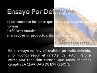 es un concepto incitante que invita a transgredir las
normas
estéticas y morales.
El ensayo es un producto crítico por excelencia.
En el ensayo no hay en realidad un estilo definido,
sino muchos según el carácter del autor. Pero sí
existe una condición esencial que todos debemos
cumplir: LA CLARIDAD DE EXPRESION.
 