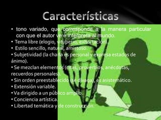 • tono variado, que corresponde a la manera particular
con que el autor ve e interpreta al mundo.
• Tema libre (elogio, vituperio, exhortación).
• Estilo sencillo, natural, amistoso.
• Subjetividad (la charla es personal y expresa estados de
ánimo).
• Se mezclan elementos (citas, proverbios, anécdotas,
recuerdos personales).
• Sin orden preestablecido (se divaga), es asistemático.
• Extensión variable.
•Va dirigido a un público amplio.
• Conciencia artística.
• Libertad temática y de construcción.
 