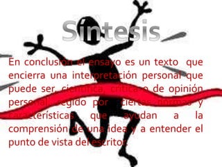 En conclusión el ensayo es un texto que
encierra una interpretación personal que
puede ser, científica, critica o de opinión
personal, regido por ciertas normas y
características que ayudan a la
comprensión de una idea y a entender el
punto de vista del escritor.
 