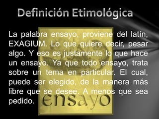 La palabra ensayo, proviene del latín,
EXAGIUM. Lo que quiere decir, pesar
algo. Y eso es justamente lo que hace
un ensayo. Ya que todo ensayo, trata
sobre un tema en particular. El cual,
puede ser elegido, de la manera más
libre que se desee. A menos que sea
pedido.
 