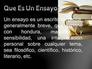 Un ensayo es un escrito en prosa,
generalmente breve, que expone
con hondura, madurez y
sensibilidad, una interpretación
personal sobre cualquier tema,
sea filosófico, científico, histórico,
literario, etc.
 