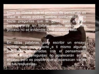 toma en cuenta que el proceso de pensar no es
lineal, a veces podrás sentirte confundido, pero
hazte preguntas que te guíen para elaborar
correctamente un trabajo escrito, aunque este
proceso no se evidencie en el producto final.
En otras palabras, para escribir un ensayo
tendrás que responderte a ti mismo algunas
preguntas relacionadas con el pensamiento
crítico, estas preguntas no aparecerán en el
ensayo, pero es posible que sí aparezcan varias
de tus respuestas.
 