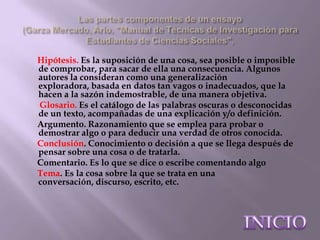 Hipótesis. Es la suposición de una cosa, sea posible o imposible
de comprobar, para sacar de ella una consecuencia. Algunos
autores la consideran como una generalización
exploradora, basada en datos tan vagos o inadecuados, que la
hacen a la sazón indemostrable, de una manera objetiva.
Glosario. Es el catálogo de las palabras oscuras o desconocidas
de un texto, acompañadas de una explicación y/o definición.
Argumento. Razonamiento que se emplea para probar o
demostrar algo o para deducir una verdad de otros conocida.
Conclusión. Conocimiento o decisión a que se llega después de
pensar sobre una cosa o de tratarla.
Comentario. Es lo que se dice o escribe comentando algo
Tema. Es la cosa sobre la que se trata en una
conversación, discurso, escrito, etc.
 