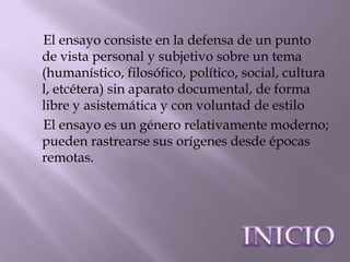 El ensayo consiste en la defensa de un punto
de vista personal y subjetivo sobre un tema
(humanístico, filosófico, político, social, cultura
l, etcétera) sin aparato documental, de forma
libre y asistemática y con voluntad de estilo
El ensayo es un género relativamente moderno;
pueden rastrearse sus orígenes desde épocas
remotas.
 