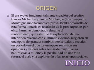   El ensayo es fundamentalmente creación del escritor
    francés Michel Eyquem de Montaigne (Los Ensayos de
    Montaigne meditaciones en prosa, 1580El desarrollo de
    esta forma literaria es resultado de la preocupación por
    el ser humano demostrada durante el
    renacimiento, que estimuló la exploración del yo
    interior en relación con el mundo exterior, surgieron en
    una época de grandes cambios intelectuales y sociales;
    un periodo en el que los europeos revisaron sus
    opiniones y valores sobre temas de muy diversa
    naturaleza: la muerte y la posibilidad de una vida
    futura, el viaje y la exploración o las relaciones sociales.
 