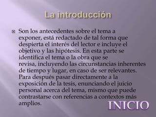    Son los antecedentes sobre el tema a
    exponer, está redactado de tal forma que
    despierta el interés del lector e incluye el
    objetivo y las hipótesis. En esta parte se
    identifica el tema o la obra que se
    revisa, incluyendo las circunstancias inherentes
    de tiempo y lugar, en caso de ser relevantes.
    Para después pasar directamente a la
    exposición de la tesis, enunciando el juicio
    personal acerca del tema, mismo que puede
    contrastarse con referencias a contextos más
    amplios.
 