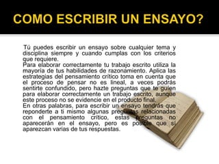 COMO ESCRIBIR UN ENSAYO?     Tú puedes escribir un ensayo sobre cualquier tema y disciplina siempre y cuando cumplas con los criterios que requiere. 	Para elaborar correctamente tu trabajo escrito utiliza la mayoría de tus habilidades de razonamiento. Aplica las estrategias del pensamiento crítico toma en cuenta que el proceso de pensar no es lineal, a veces podrás sentirte confundido, pero hazte preguntas que te guíen para elaborar correctamente un trabajo escrito, aunque este proceso no se evidencie en el producto final. 	En otras palabras, para escribir un ensayo tendrás que reponderte a ti mismo algunas preguntas relacionadas con el pensamiento crítico, estas preguntas no aparecerán en el ensayo, pero es posible que sí aparezcan varias de tus respuestas. 