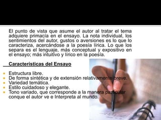 	El punto de vista que asume el autor al tratar el tema adquiere primacía en el ensayo. La nota individual, los sentimientos del autor, gustos o aversiones es lo que lo caracteriza, acercándose a la poesía lírica. Lo que los separa es el lenguaje, más conceptual y expositivo en el ensayo; más intuitivo y lírico en la poesía. 	Características del Ensayo Estructura libre. De forma sintética y de extensión relativamente breve. Variedad temática. Estilo cuidadoso y elegante. Tono variado, que corresponde a la manera particular conque el autor ve e Interpreta al mundo.
