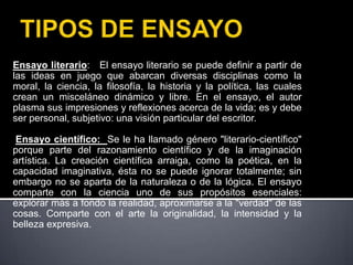 TIPOS DE ENSAYOEnsayo literario:   El ensayo literario se puede definir a partir de las ideas en juego que abarcan diversas disciplinas como la moral, la ciencia, la filosofía, la historia y la política, las cuales crean un misceláneo dinámico y libre. En el ensayo, el autor plasma sus impresiones y reflexiones acerca de la vida; es y debe ser personal, subjetivo: una visión particular del escritor. Ensayo científico:  Se le ha llamado género "literario-científico" porque parte del razonamiento científico y de la imaginación artística. La creación científica arraiga, como la poética, en la capacidad imaginativa, ésta no se puede ignorar totalmente; sin embargo no se aparta de la naturaleza o de la lógica. El ensayo comparte con la ciencia uno de sus propósitos esenciales: explorar más a fondo la realidad, aproximarse a la "verdad" de las cosas. Comparte con el arte la originalidad, la intensidad y la belleza expresiva. 