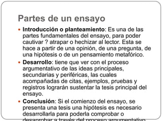 Partes de un ensayoIntroducción o planteamiento: Es una de las partes fundamentales del ensayo, para poder cautivar ? atrapar o hechizar al lector. Esta se hace a partir de una opinión, de una pregunta, de una hipótesis o de un pensamiento metafórico.Desarrollo: tiene que ver con el proceso argumentativo de las ideas principales, secundarias y periféricas, las cuales acompañadas de citas, ejemplos, pruebas y registros lograrán sustentar la tesis principal del ensayo.Conclusión: Si el comienzo del ensayo, se presenta una tesis una hipótesis es necesario desarrollarla para poderla comprobar o desaprobar a través del proceso argumentativo