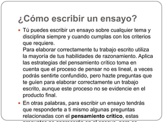 ¿Cómo escribir un ensayo? Tú puedes escribir un ensayo sobre cualquier tema y disciplina siempre y cuando cumplas con los criterios que requiere.Para elaborar correctamente tu trabajo escrito utiliza la mayoría de tus habilidades de razonamiento. Aplica las estrategias del pensamiento crítico toma en cuenta que el proceso de pensar no es lineal, a veces podrás sentirte confundido, pero hazte preguntas que te guíen para elaborar correctamente un trabajo escrito, aunque este proceso no se evidencie en el producto final.En otras palabras, para escribir un ensayo tendrás que responderte a ti mismo algunas preguntas relacionadas con el pensamiento crítico, estas preguntas no aparecerán en el ensayo, pero es posible que sí aparezcan varias de tus respuestas.