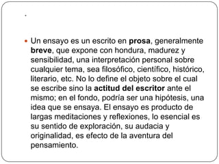 .Un ensayo es un escrito en prosa, generalmente breve, que expone con hondura, madurez y sensibilidad, una interpretación personal sobre cualquier tema, sea filosófico, científico, histórico, literario, etc. No lo define el objeto sobre el cual se escribe sino la actitud del escritor ante el mismo; en el fondo, podría ser una hipótesis, una idea que se ensaya. El ensayo es producto de largas meditaciones y reflexiones, lo esencial es su sentido de exploración, su audacia y originalidad, es efecto de la aventura del pensamiento.