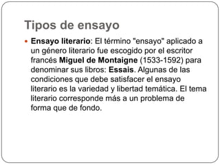 Tipos de ensayoEnsayo literario: El término "ensayo" aplicado a un género literario fue escogido por el escritor francés Miguel de Montaigne (1533-1592) para denominar sus libros: Essais. Algunas de las condiciones que debe satisfacer el ensayo literario es la variedad y libertad temática. El tema literario corresponde más a un problema de forma que de fondo.