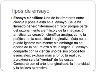 Tipos de ensayoEnsayo científico: Una de las fronteras entre ciencia y poesía está en el ensayo. Se le ha llamado género "literario-científico" porque parte del razonamiento científico y de la imaginación artística. La creación científica arraiga, como la poética, en la capacidad imaginativa, ésta no se puede ignorar totalmente; sin embargo no se aparta de la naturaleza o de la lógica. El ensayo comparte con la ciencia uno de sus propósitos esenciales: explorar más a fondo la realidad, aproximarse a la "verdad" de las cosas. Comparte con el arte la originalidad, la intensidad y la belleza expresiva