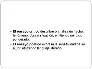 .El ensayo críticodescribre o analiza un hecho, fenómeno, obra o situación, emitiendo un juicio ponderado.El ensayo poético expresa la sensibilidad de su autor, utilizando lenguaje literario.